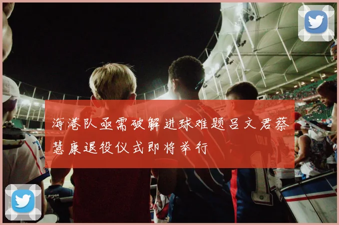 海港队亟需破解进球难题吕文君蔡慧康退役仪式即将举行