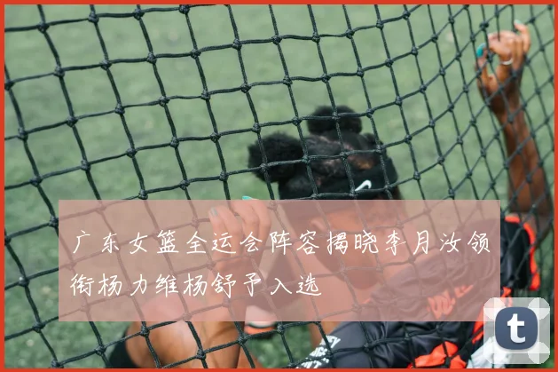 广东女篮全运会阵容揭晓李月汝领衔杨力维杨舒予入选