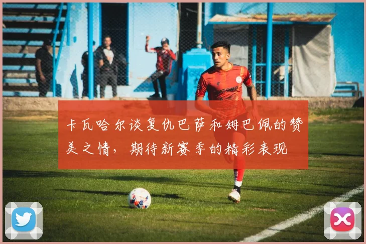 卡瓦哈尔谈复仇巴萨和姆巴佩的赞美之情，期待新赛季的精彩表现