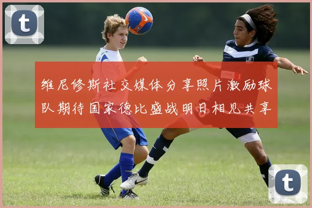 维尼修斯社交媒体分享照片激励球队期待国家德比盛战明日相见共享激情时刻