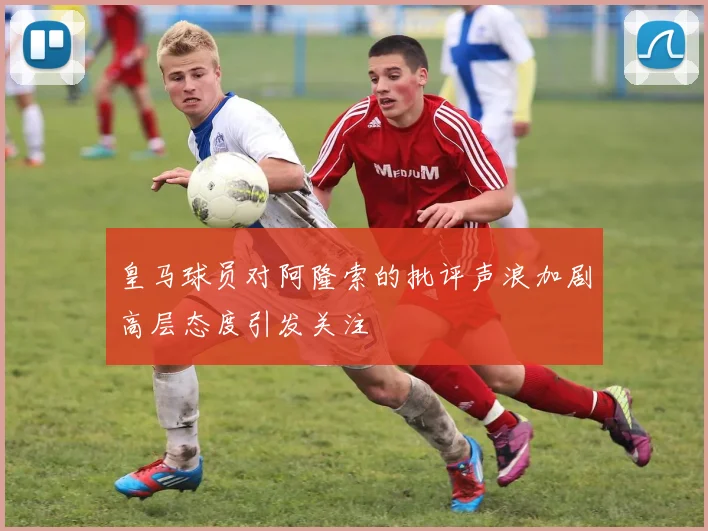 皇马球员对阿隆索的批评声浪加剧高层态度引发关注