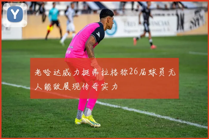 老哈达威力挺弗拉格称26届球员无人能敌展现传奇实力
