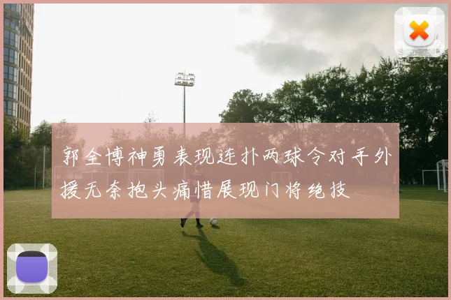 郭全博神勇表现连扑两球令对手外援无奈抱头痛惜展现门将绝技