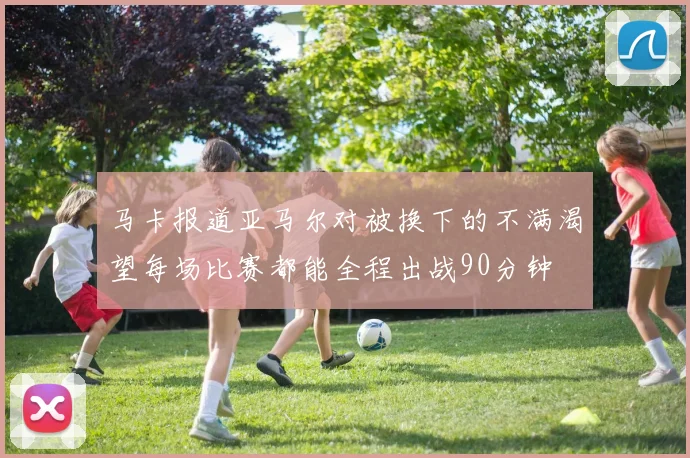马卡报道亚马尔对被换下的不满渴望每场比赛都能全程出战90分钟