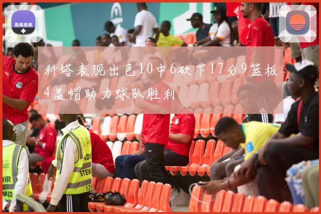 科塔表现出色10中6砍下17分9篮板4盖帽助力球队胜利
