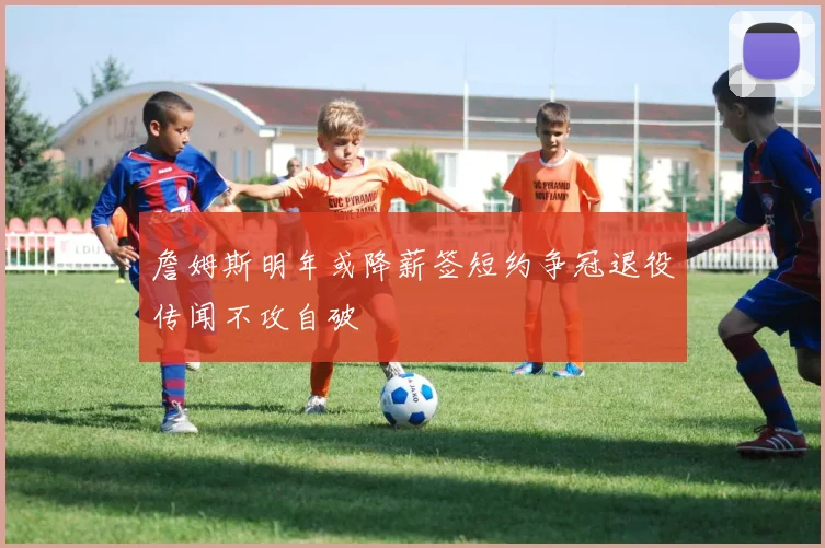 詹姆斯明年或降薪签短约争冠退役传闻不攻自破
