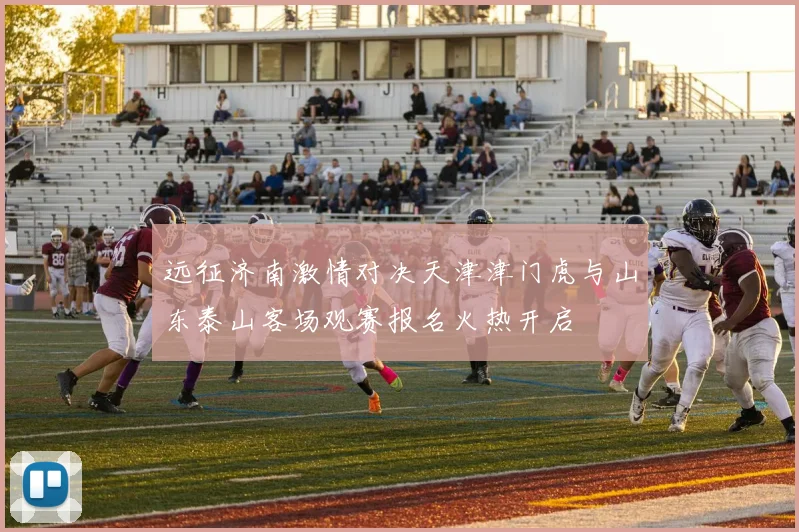 远征济南激情对决天津津门虎与山东泰山客场观赛报名火热开启