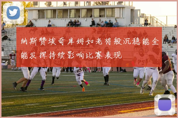 纳斯赞埃奇库姆如老将般沉稳能全能发挥持续影响比赛表现