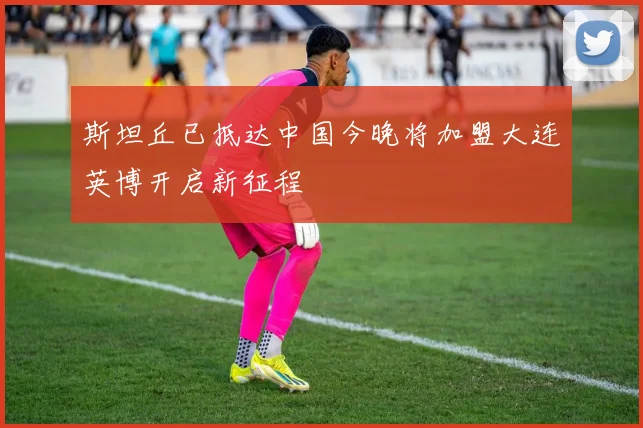 斯坦丘已抵达中国今晚将加盟大连英博开启新征程
