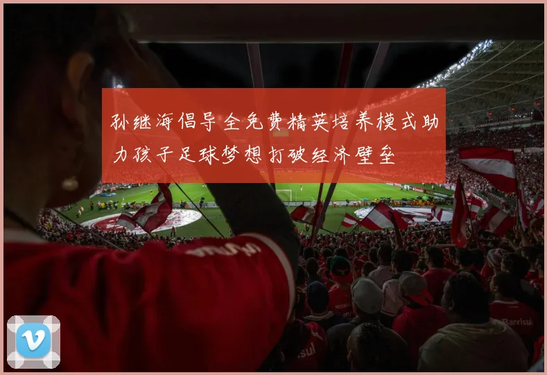 孙继海倡导全免费精英培养模式助力孩子足球梦想打破经济壁垒