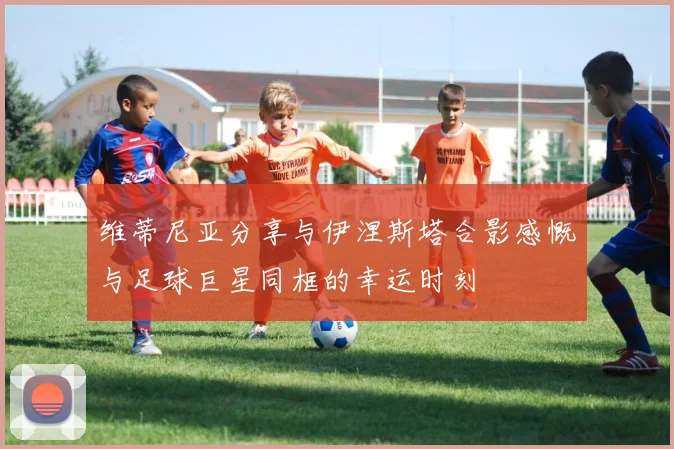 维蒂尼亚分享与伊涅斯塔合影感慨与足球巨星同框的幸运时刻