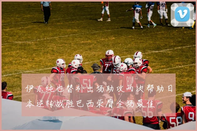 伊东纯也替补出场助攻两次帮助日本逆转战胜巴西荣膺全场最佳