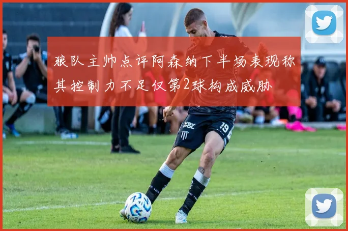 狼队主帅点评阿森纳下半场表现称其控制力不足仅第2球构成威胁
