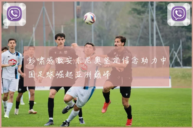 彭啸感激安东尼奥坚定信念助力中国足球崛起亚洲巅峰