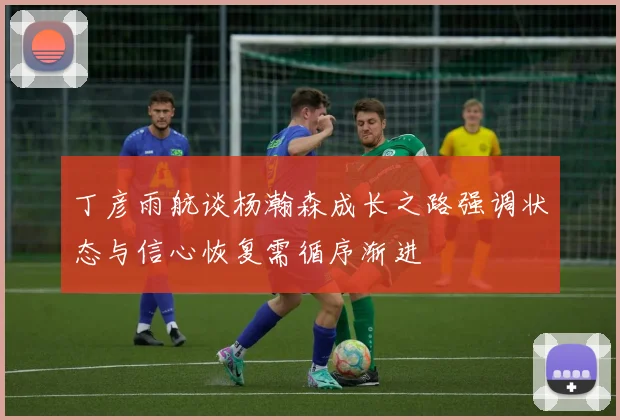 丁彦雨航谈杨瀚森成长之路强调状态与信心恢复需循序渐进
