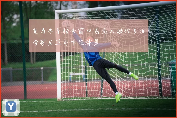 皇马冬季转会窗口或无大动作专注考察后卫与中场球员