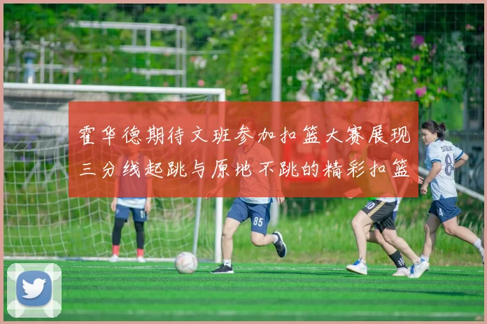 霍华德期待文班参加扣篮大赛展现三分线起跳与原地不跳的精彩扣篮技巧