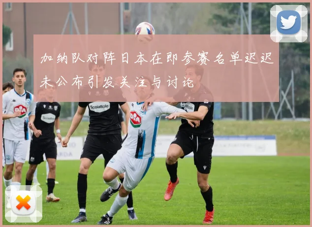 加纳队对阵日本在即参赛名单迟迟未公布引发关注与讨论