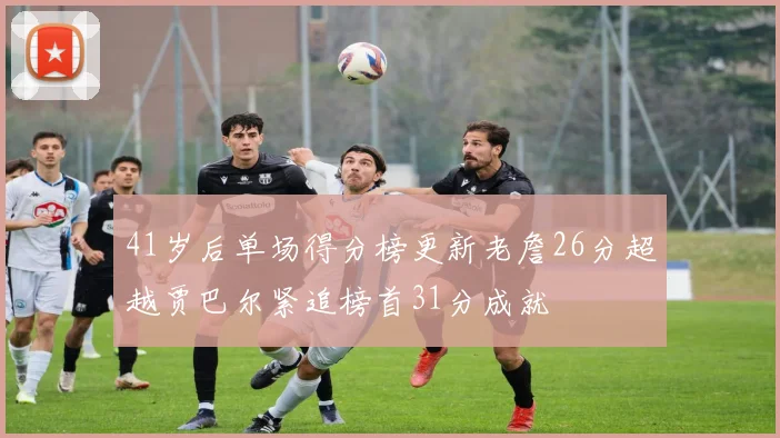 41岁后单场得分榜更新老詹26分超越贾巴尔紧追榜首31分成就