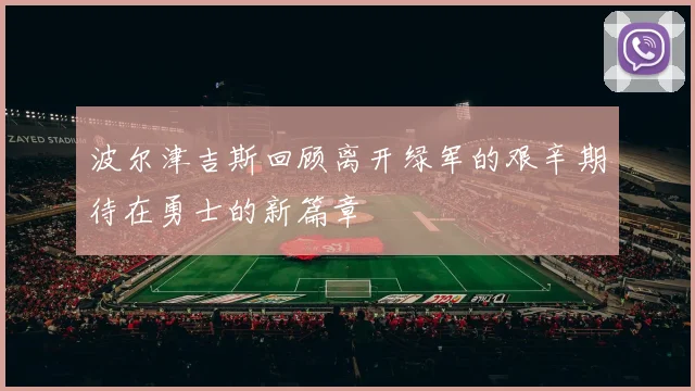 波尔津吉斯回顾离开绿军的艰辛期待在勇士的新篇章