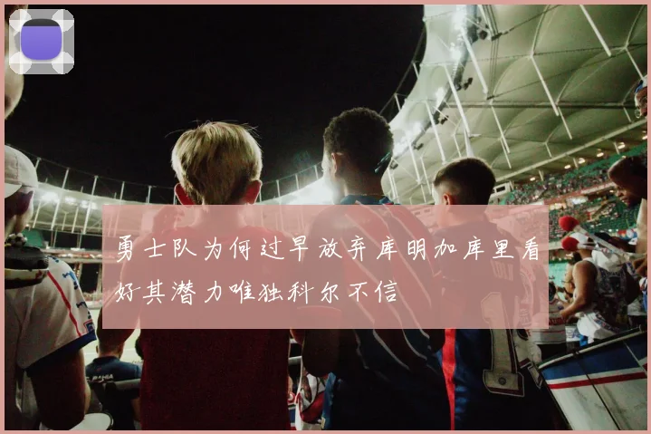 勇士队为何过早放弃库明加库里看好其潜力唯独科尔不信