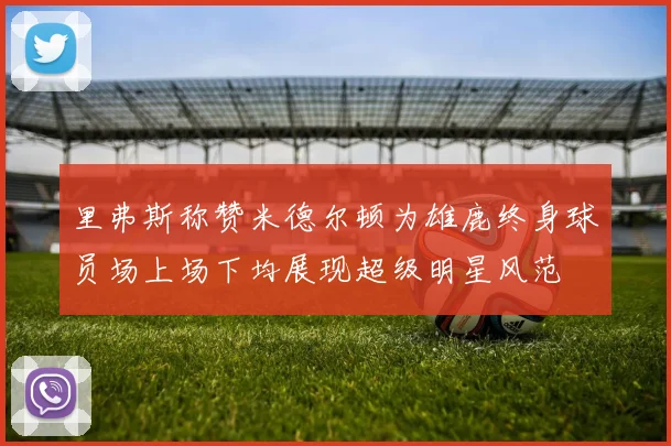 里弗斯称赞米德尔顿为雄鹿终身球员场上场下均展现超级明星风范