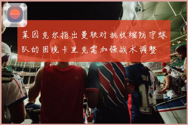 莱因克尔指出曼联对抗收缩防守球队的困境卡里克需加强战术调整