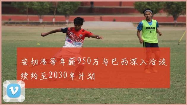 安切洛蒂年薪950万与巴西深入洽谈续约至2030年计划